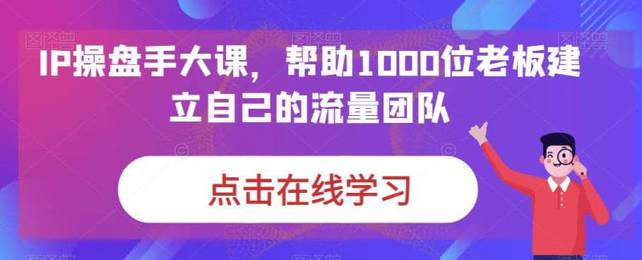IP-操盘手大课，帮助1000位老板建立自己的流量团队（13节课）网创库-网创项目资源站-副业项目-创业项目-搞钱项目网创库