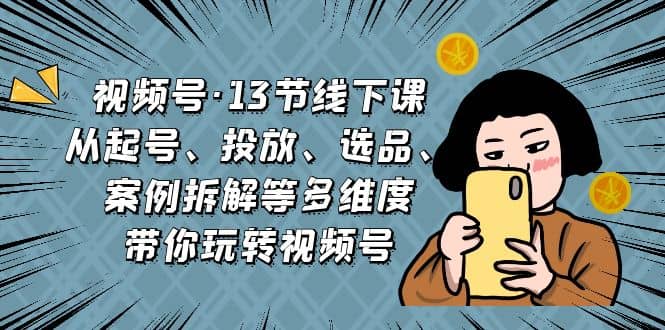 视频号·13节线下课，从起号、投放、选品、案例拆解等多维度带你玩转视频号网创库-网创项目资源站-副业项目-创业项目-搞钱项目网创库