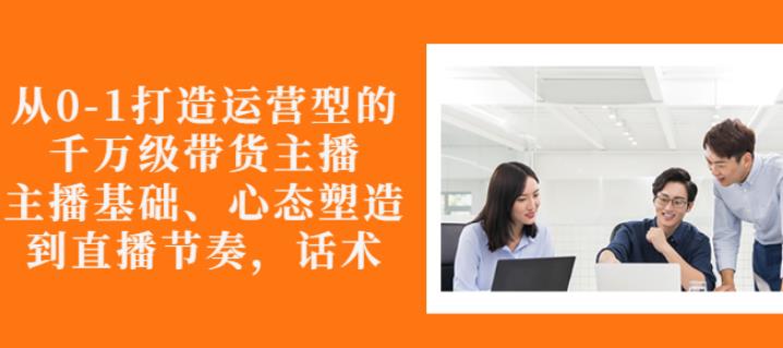 从0-1打造运营型的带货主播：主播基础、心态塑造，能力培养到直播节奏，话术进行全面讲解网创库-网创项目资源站-副业项目-创业项目-搞钱项目网创库