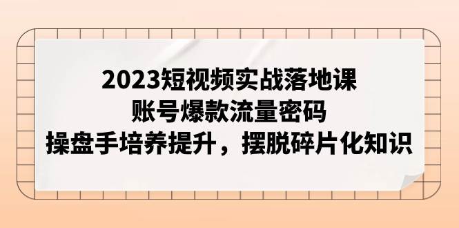 2023短视频实战落地课，账号爆款流量密码，操盘手培养提升，摆脱碎片化知识网创库-网创项目资源站-副业项目-创业项目-搞钱项目网创库