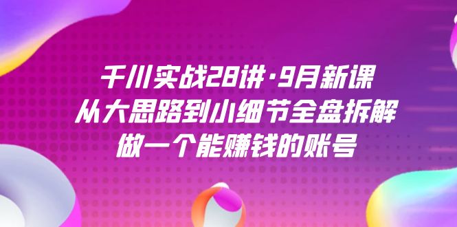 千川实战28讲·9月新课：从大思路到小细节全盘拆解，做一个能赚钱的账号网创库-网创项目资源站-副业项目-创业项目-搞钱项目网创库
