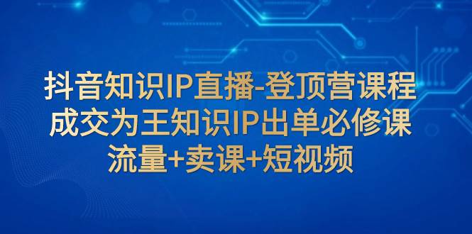 抖音知识IP直播-登顶营课程：成交为王知识IP出单必修课  流量+卖课+短视频网创库-网创项目资源站-副业项目-创业项目-搞钱项目网创库