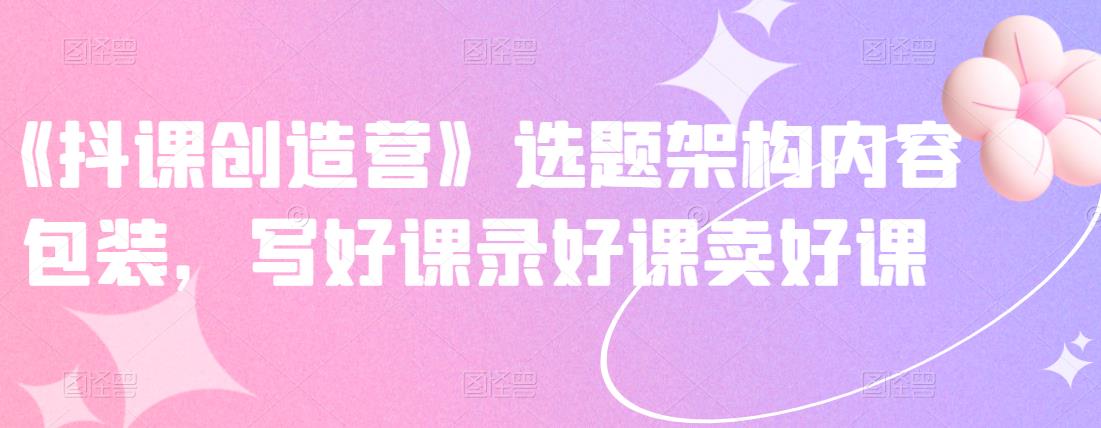 《抖课创造营》选题架构内容包装，写好课录好课卖好课网创库-网创项目资源站-副业项目-创业项目-搞钱项目网创库