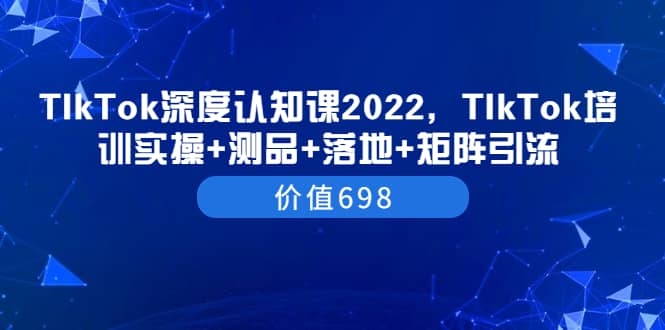 TIkTok深度认知课2022，TIkTok培训实操+测品+落地+矩阵引流（价值698）网创库-网创项目资源站-副业项目-创业项目-搞钱项目网创库
