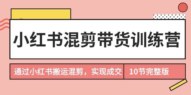 小红书混剪带货训练营，通过小红书搬运混剪，实现成交（10节课完结版）网创库-网创项目资源站-副业项目-创业项目-搞钱项目网创库
