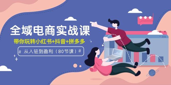 全域电商实战课：从入驻到盈利，带你玩转小红书+抖音+拼多多（80节课）网创库-网创项目资源站-副业项目-创业项目-搞钱项目网创库