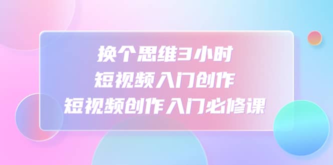 换个思维3小时短视频入门创作，短视频创作入门必修课网创库-网创项目资源站-副业项目-创业项目-搞钱项目网创库
