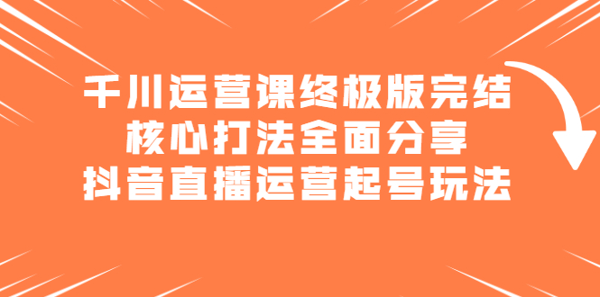 千川运营课终极版完结：核心打法全面分享，抖音直播运营起号玩法网创库-网创项目资源站-副业项目-创业项目-搞钱项目网创库
