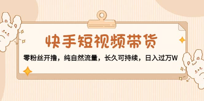 快手短视频带货：零粉丝开撸，纯自然流量，长久可持续网创库-网创项目资源站-副业项目-创业项目-搞钱项目网创库