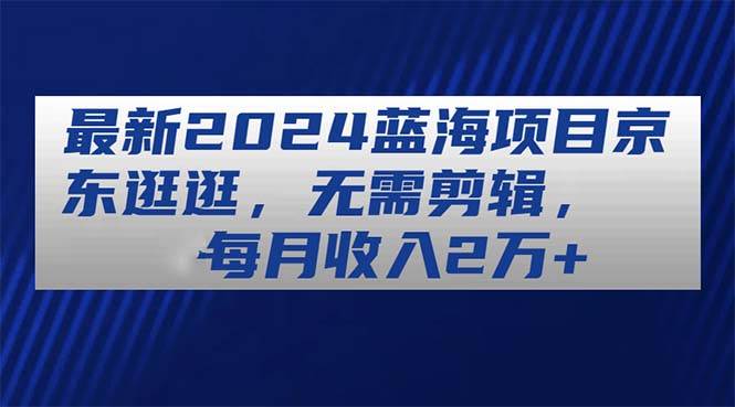 最新2024蓝海项目京东逛逛，无需剪辑，每月收入2万+网创库-网创项目资源站-副业项目-创业项目-搞钱项目网创库