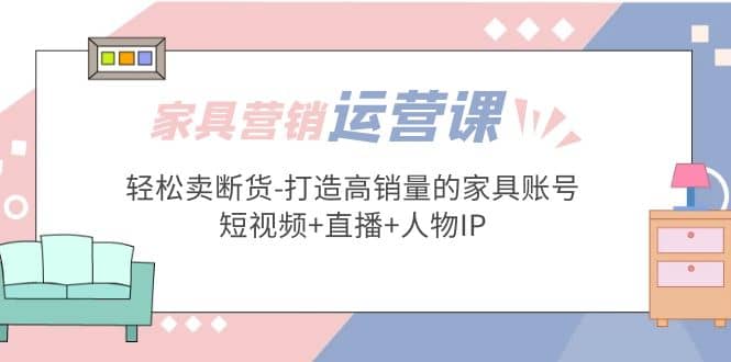 家具营销·运营实战 轻松卖断货-打造高销量的家具账号(短视频+直播+人物IP)网创库-网创项目资源站-副业项目-创业项目-搞钱项目网创库