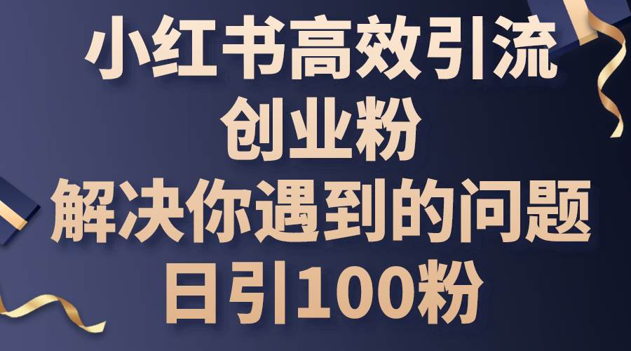 小红书高效引流创业粉，解决你遇到的问题，日引100粉网创库-网创项目资源站-副业项目-创业项目-搞钱项目网创库