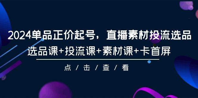 2024单品正价起号，直播素材投流选品，选品课+投流课+素材课+卡首屏-101节网创库-网创项目资源站-副业项目-创业项目-搞钱项目网创库