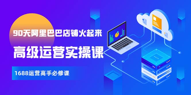 【90天阿里巴巴店铺火起来】高级运营实操课，1688运营高手必修课网创库-网创项目资源站-副业项目-创业项目-搞钱项目网创库