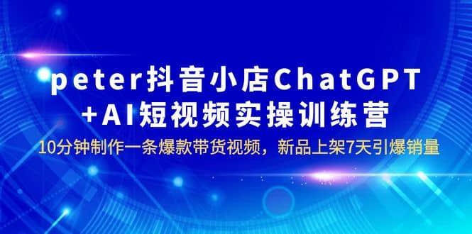 peter抖音小店ChatGPT+AI短视频实训 10分钟做一条爆款带货视频 7天引爆销量网创库-网创项目资源站-副业项目-创业项目-搞钱项目网创库