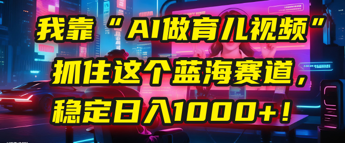 我靠“AI做育儿视频”，抓住这个蓝海赛道，稳定日入1000+！网创库-网创项目资源站-副业项目-创业项目-搞钱项目网创库