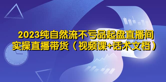 2023纯自然流不亏品起盘直播间，实操直播带货（视频课+话术文档）网创库-网创项目资源站-副业项目-创业项目-搞钱项目网创库