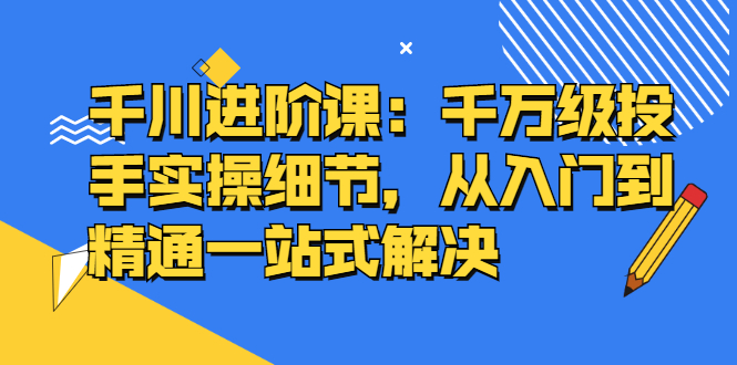 千川进阶课：千川投放细节实操，从入门到精通一站式解决网创库-网创项目资源站-副业项目-创业项目-搞钱项目网创库