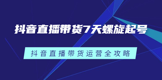 抖音直播带货7天螺旋起号，抖音直播带货运营全攻略网创库-网创项目资源站-副业项目-创业项目-搞钱项目网创库