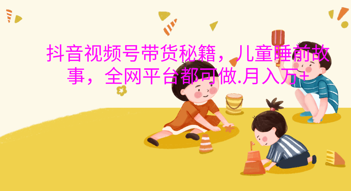 抖音视频号带货新风口：儿童睡前故事，轻松月入过万！网创库-网创项目资源站-副业项目-创业项目-搞钱项目网创库