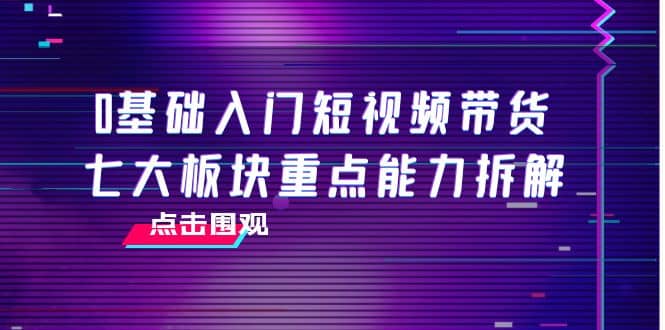 0基础入门短视频带货，七大板块重点能力拆解，7节精品课4小时干货网创库-网创项目资源站-副业项目-创业项目-搞钱项目网创库
