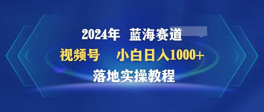 2024年蓝海赛道 视频号  小白日入1000+ 落地实操教程网创库-网创项目资源站-副业项目-创业项目-搞钱项目网创库