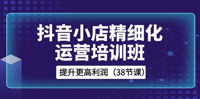 抖音小店-精细化运营培训班，提升更高利润（38节课）网创库-网创项目资源站-副业项目-创业项目-搞钱项目网创库