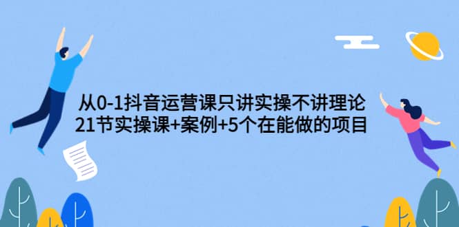 从0-1抖音运营课只讲实操不讲理论：21节实操课+案例+5个在能做的项目网创库-网创项目资源站-副业项目-创业项目-搞钱项目网创库
