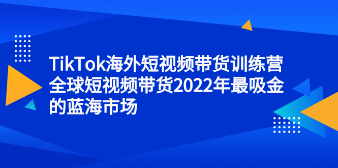 TikTok海外短视频带货训练营，全球短视频带货2022年最吸金的蓝海市场网创库-网创项目资源站-副业项目-创业项目-搞钱项目网创库