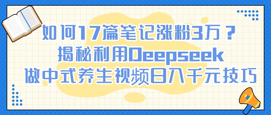 如何17篇笔记涨粉3万？揭秘利用Deepseek做中式养生视频日入千元技巧网创库-网创项目资源站-副业项目-创业项目-搞钱项目网创库