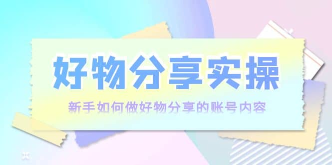 好物分享实操：新手如何做好物分享的账号内容，实操教学网创库-网创项目资源站-副业项目-创业项目-搞钱项目网创库