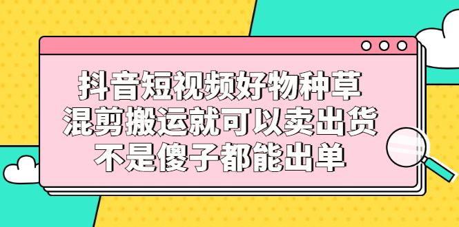 抖音短视频好物种草，混剪搬运就可以卖出货，不是傻子都能出单网创库-网创项目资源站-副业项目-创业项目-搞钱项目网创库