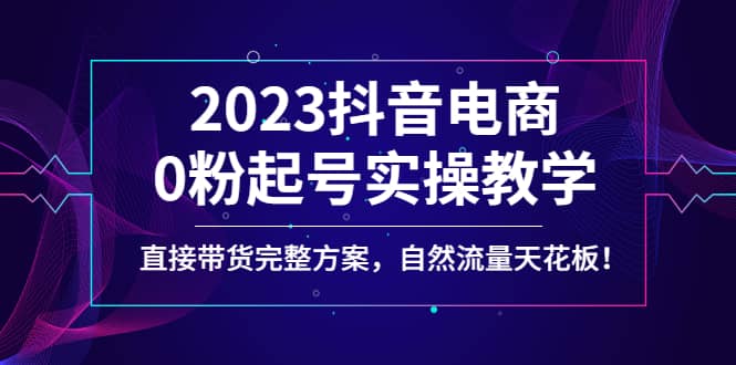 2023抖音电商0粉起号实操教学，直接带货完整方案，自然流量天花板网创库-网创项目资源站-副业项目-创业项目-搞钱项目网创库