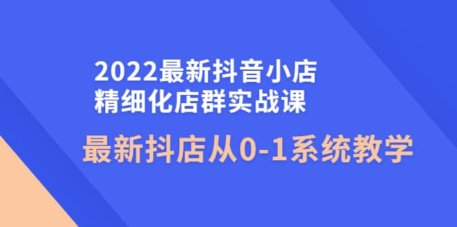 2022最新抖音小店精细化店群实战课，最新抖店从0-1系统教学网创库-网创项目资源站-副业项目-创业项目-搞钱项目网创库