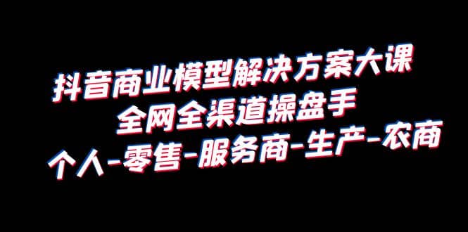 抖音商业 模型解决方案大课 全网全渠道操盘手 个人-零售-服务商-生产-农商网创库-网创项目资源站-副业项目-创业项目-搞钱项目网创库