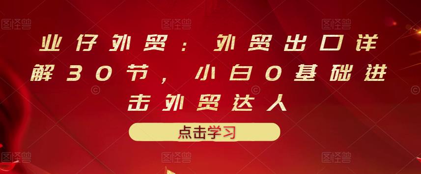 业仔外贸：外贸出口详解30节，小白0基础进击外贸达人 价值666元网创库-网创项目资源站-副业项目-创业项目-搞钱项目网创库