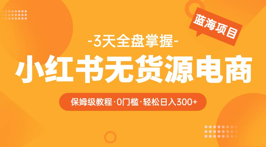 2023小红书无货源电商【保姆级教程从0到日入300】爆单3W网创库-网创项目资源站-副业项目-创业项目-搞钱项目网创库