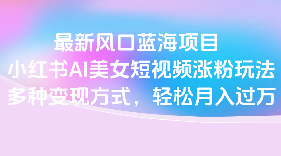 最新风口蓝海项目，小红书AI美女短视频涨粉玩法，多种变现方式轻松月入过万网创库-网创项目资源站-副业项目-创业项目-搞钱项目网创库