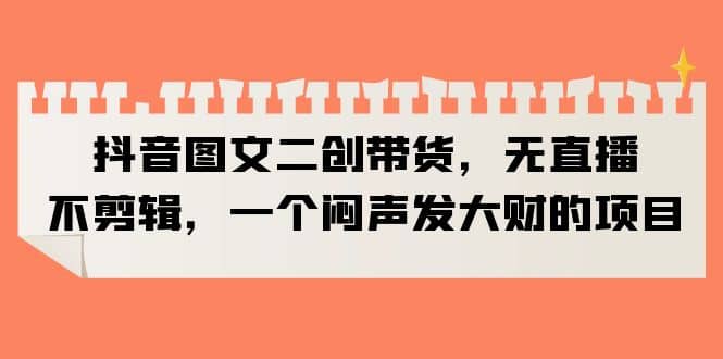 抖音图文二创带货，无直播，不剪辑，一个闷声发大财的项目网创库-网创项目资源站-副业项目-创业项目-搞钱项目网创库