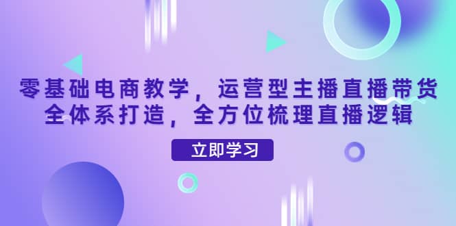 零基础电商教学，运营型主播直播带货全体系打造，全方位梳理直播逻辑网创库-网创项目资源站-副业项目-创业项目-搞钱项目网创库