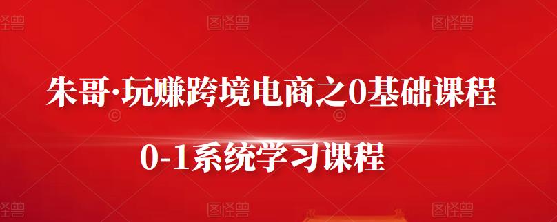 朱哥·玩赚跨境电商之0基础课程，0-1系统学习课程网创库-网创项目资源站-副业项目-创业项目-搞钱项目网创库