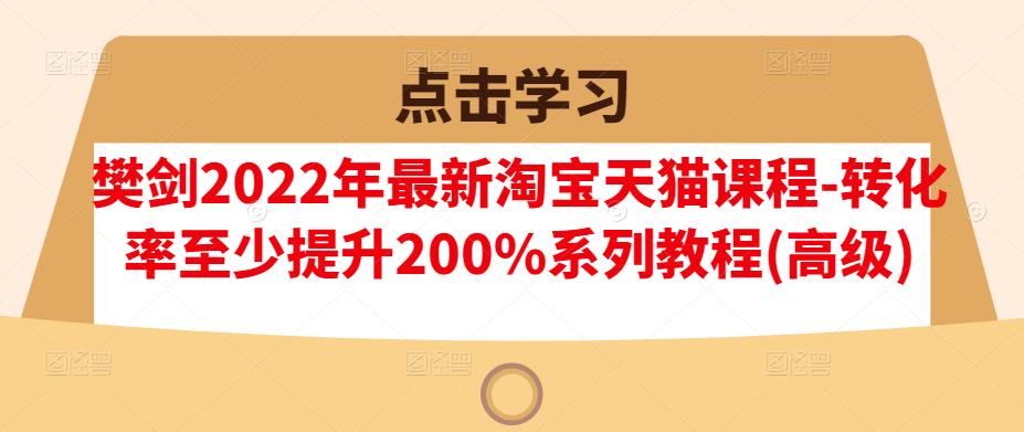 樊剑2022年最新淘宝天猫课程-转化率至少提升200%系列教程(高级)网创库-网创项目资源站-副业项目-创业项目-搞钱项目网创库