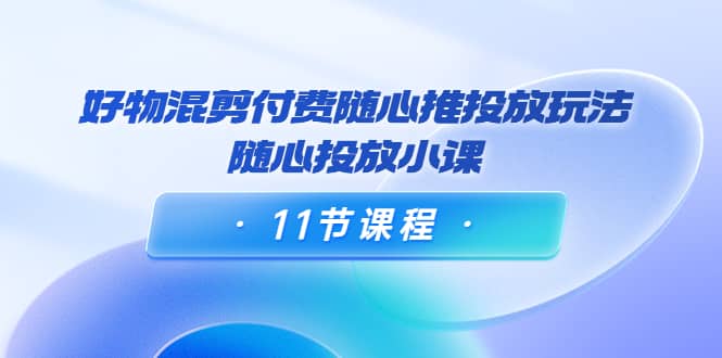 好物混剪付费随心推投放玩法，随心投放小课（11节课程）网创库-网创项目资源站-副业项目-创业项目-搞钱项目网创库