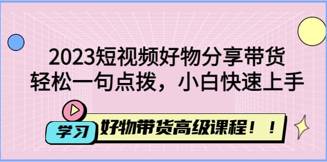 2023短视频好物分享带货，好物带货高级课程，轻松一句点拨，小白快速上手网创库-网创项目资源站-副业项目-创业项目-搞钱项目网创库