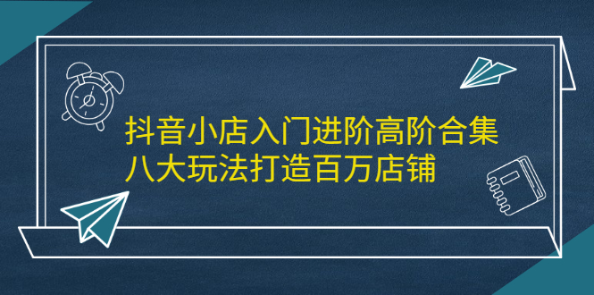 抖音小店入门进阶高阶合集，八大玩法打造百万店铺网创库-网创项目资源站-副业项目-创业项目-搞钱项目网创库