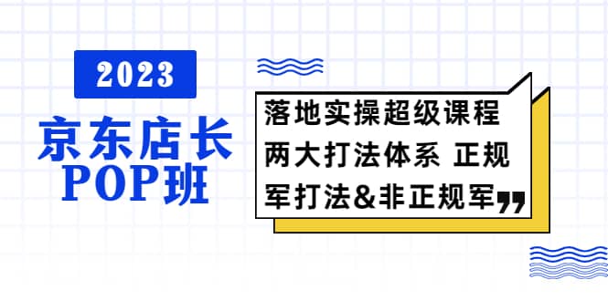 2023京东店长·POP班 落地实操超级课程 两大打法体系 正规军&非正规军网创库-网创项目资源站-副业项目-创业项目-搞钱项目网创库