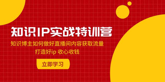 知识IP实战特训营：知识博主如何做好直播间内容获取流量 打造好ip 收心收钱网创库-网创项目资源站-副业项目-创业项目-搞钱项目网创库
