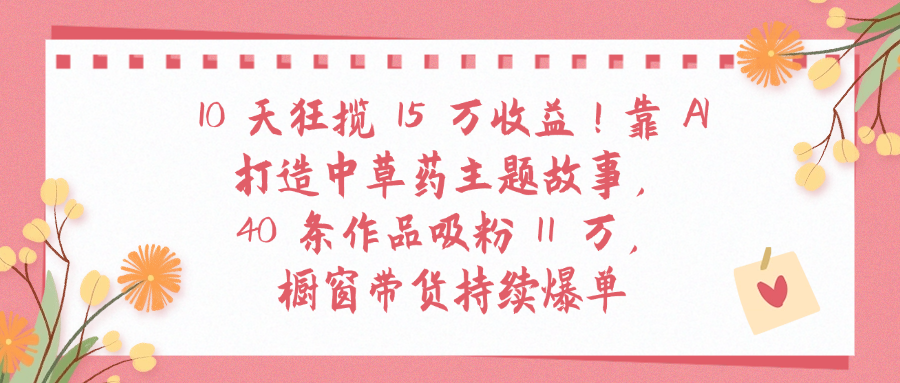 10天狂揽 15 万收益!靠 A打造中草药主题故事40 条作品吸粉11万橱窗带货持续爆单网创库-网创项目资源站-副业项目-创业项目-搞钱项目网创库
