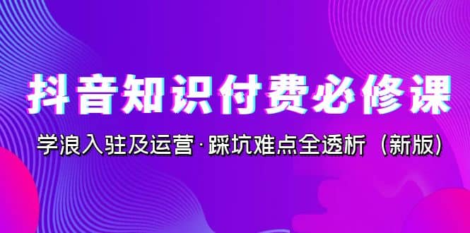 抖音·知识付费·必修课，学浪入驻及运营·踩坑难点全透析（2023新版）网创库-网创项目资源站-副业项目-创业项目-搞钱项目网创库