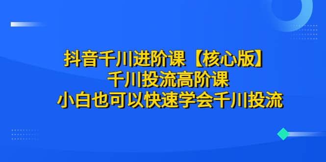 抖音千川进阶课【核心版】 千川投流高阶课 小白也可以快速学会千川投流网创库-网创项目资源站-副业项目-创业项目-搞钱项目网创库